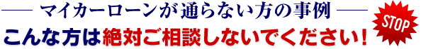 マイカーローンが通らない方の事例／こんな方は絶対ご相談しないでください！